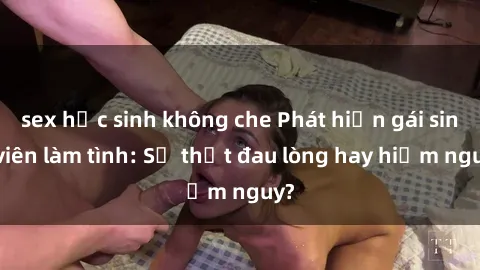 sex học sinh không che Phát hiện gái sinh viên làm tình: Sự thật đau lòng hay hiểm nguy?