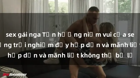 sex gái nga Tận hưởng niềm vui của sex với gái trẻ: những trải nghiệm đầy hấp dẫn và mãnh liệt không thể bỏ lỡ