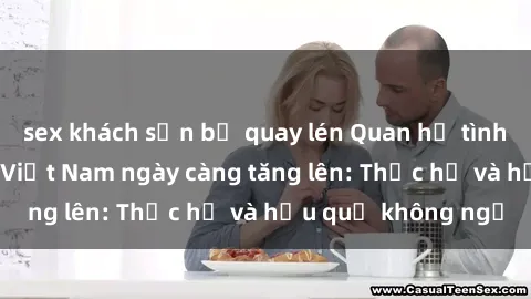 sex khách sạn bị quay lén Quan hệ tình dục của nữ sinh Việt Nam ngày càng tăng lên: Thực hư và hậu quả không ngờ