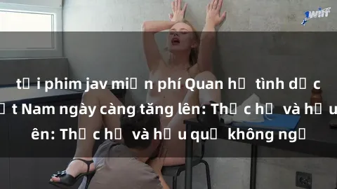 tải phim jav miễn phí Quan hệ tình dục của nữ sinh Việt Nam ngày càng tăng lên: Thực hư và hậu quả không ngờ