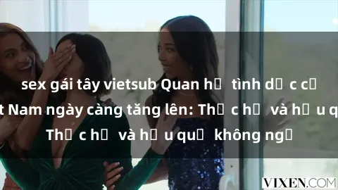 sex gái tây vietsub Quan hệ tình dục của nữ sinh Việt Nam ngày càng tăng lên: Thực hư và hậu quả không ngờ