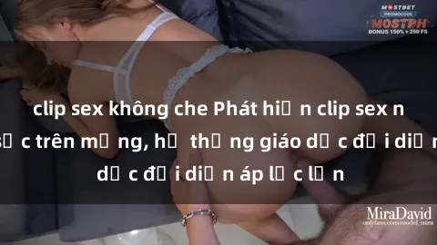 clip sex không che Phát hiện clip sex nữ sinh gây sốc trên mạng, hệ thống giáo dục đối diện áp lực lớn