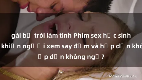 gái bị trói làm tình Phim sex học sinh: Điều gì khiến người xem say đắm và hấp dẫn không ngờ?