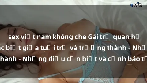 sex việt nam không che Gái trẻ quan hệ: Mối quan hệ khác biệt giữa tuổi trẻ và trưởng thành - Những điều cần biết và cảnh báo từ chuyên gia