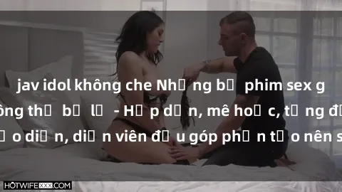 jav idol không che Những bộ phim sex gái già đỉnh cao không thể bỏ lỡ - Hấp dẫn, mê hoặc, từng đạo diễn, diễn viên đều góp phần tạo nên sự hấp dẫn, kích thích.