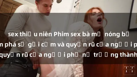 sex thiếu niên Phim sex bà mẹ nóng bỏng: Hành trình khám phá sự gợi cảm và quyến rũ của người phụ nữ trưởng thành.