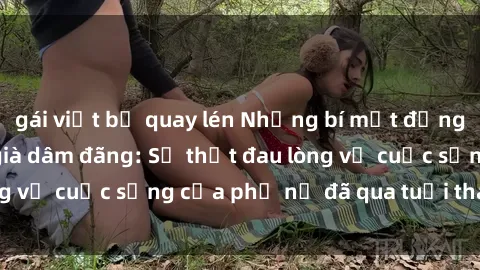 gái việt bị quay lén Những bí mật đằng sau vẻ ngoài gái già dâm đãng: Sự thật đau lòng về cuộc sống của phụ nữ đã qua tuổi thanh xuân