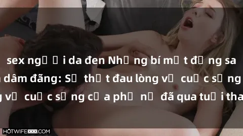sex người da đen Những bí mật đằng sau vẻ ngoài gái già dâm đãng: Sự thật đau lòng về cuộc sống của phụ nữ đã qua tuổi thanh xuân