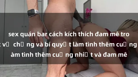 sex quán bar cách kích thích đam mê trong hôn nhân: Sex vợ chồng và bí quyết làm tình thêm cuồng nhiệt và đam mê