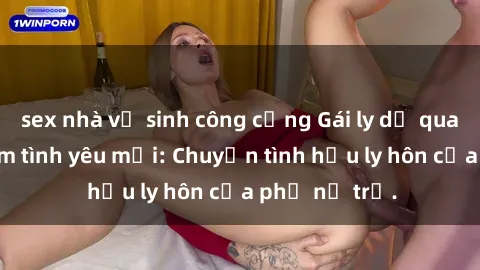sex nhà vệ sinh công cộng Gái ly dị quan hệ tìm kiếm tình yêu mới: Chuyện tình hậu ly hôn của phụ nữ trẻ.
