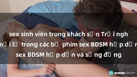sex sinh viên trong khách sạn Trải nghiệm cảm giác mới lạ trong các bộ phim sex BDSM hấp dẫn và sống động