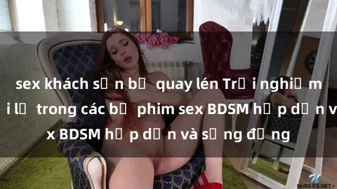 sex khách sạn bị quay lén Trải nghiệm cảm giác mới lạ trong các bộ phim sex BDSM hấp dẫn và sống động
