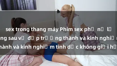 sex trong thang máy Phim sex phụ nữ lớn tuổi: Sức hút đằng sau vẻ đẹp trưởng thành và kinh nghiệm tình dục không giới hạn