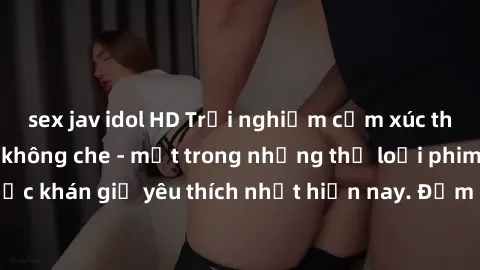 sex jav idol HD Trải nghiệm cảm xúc thăng hoa với jav SM không che - một trong những thể loại phim người lớn được khán giả yêu thích nhất hiện nay. Đảm bảo đem lại sự hấp dẫn, kích thích tối đa cho ng