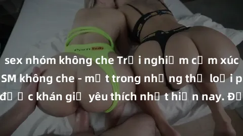 sex nhóm không che Trải nghiệm cảm xúc thăng hoa với jav SM không che - một trong những thể loại phim người lớn được khán giả yêu thích nhất hiện nay. Đảm bảo đem lại sự hấp dẫn, kích thích tối đa cho