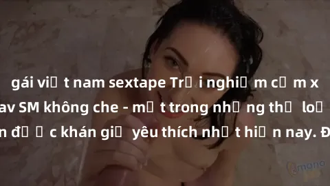 gái việt nam sextape Trải nghiệm cảm xúc thăng hoa với jav SM không che - một trong những thể loại phim người lớn được khán giả yêu thích nhất hiện nay. Đảm bảo đem lại sự hấp dẫn, kích thích tối đa c