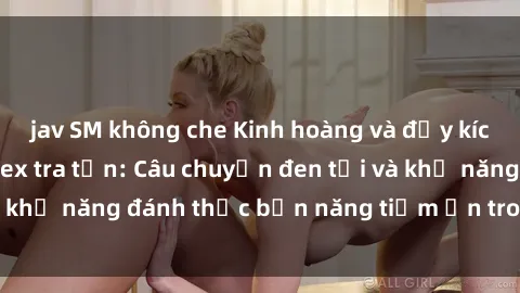 jav SM không che Kinh hoàng và đầy kích thích với phim sex tra tấn: Câu chuyện đen tối và khả năng đánh thức bản năng tiềm ẩn trong con người