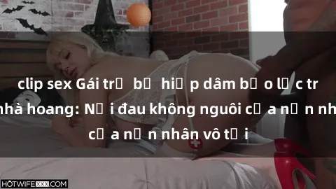 clip sex Gái trẻ bị hiếp dâm bạo lực trong căn nhà hoang: Nỗi đau không nguôi của nạn nhân vô tội