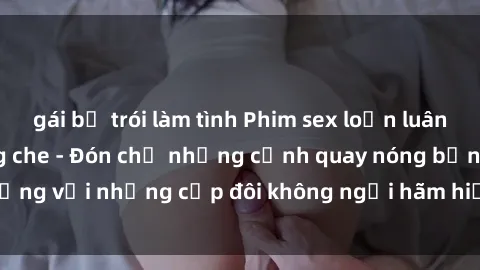 gái bị trói làm tình Phim sex loạn luân đầy kích thích không che - Đón chờ những cảnh quay nóng bỏng với những cặp đôi không ngại hãm hiếp gia đình trong lòng
