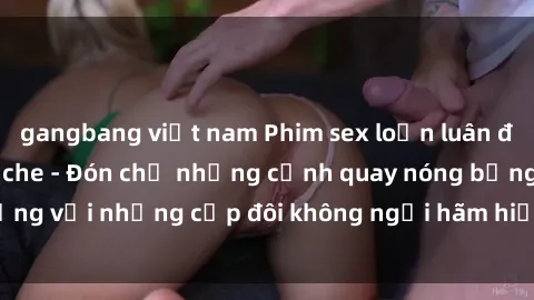 gangbang việt nam Phim sex loạn luân đầy kích thích không che - Đón chờ những cảnh quay nóng bỏng với những cặp đôi không ngại hãm hiếp gia đình trong lòng