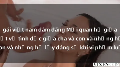 gái việt nam dâm đãng Mối quan hệ giữa cha và con: Sự thật về tình dục giữa cha và con và những hệ lụy đáng sợ khi vi phạm luật pháp.