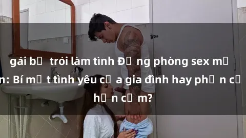 gái bị trói làm tình Động phòng sex mẹ con: Bí mật tình yêu của gia đình hay phản cảm?