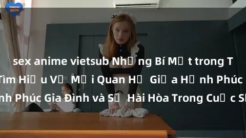 sex anime vietsub Những Bí Mật trong Tình Dục Gia Đình: Tìm Hiểu Về Mối Quan Hệ Giữa Hạnh Phúc Gia Đình và Sự Hài Hòa Trong Cuộc Sống Tình Dục