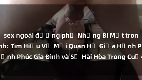 sex ngoài đường phố Những Bí Mật trong Tình Dục Gia Đình: Tìm Hiểu Về Mối Quan Hệ Giữa Hạnh Phúc Gia Đình và Sự Hài Hòa Trong Cuộc Sống Tình Dục