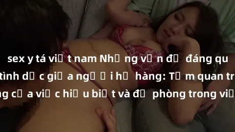sex y tá việt nam Những vấn đề đáng quan tâm về quan hệ tình dục giữa người họ hàng: Tầm quan trọng của việc hiểu biết và đề phòng trong việc tiếp xúc trong gia đình.
