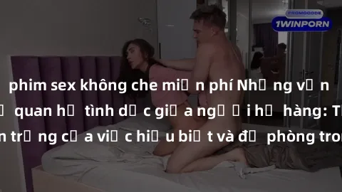 phim sex không che miễn phí Những vấn đề đáng quan tâm về quan hệ tình dục giữa người họ hàng: Tầm quan trọng của việc hiểu biết và đề phòng trong việc tiếp xúc trong gia đình.