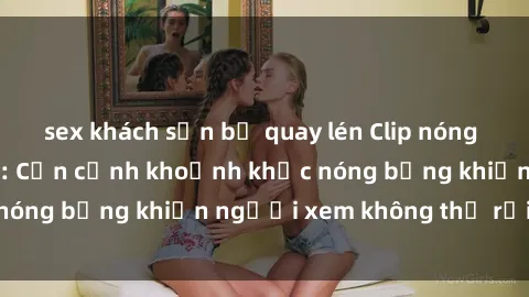 sex khách sạn bị quay lén Clip nóng phòng tắm gây sốt: Cận cảnh khoảnh khắc nóng bỏng khiến người xem không thể rời mắt
