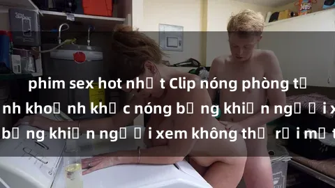 phim sex hot nhất Clip nóng phòng tắm gây sốt: Cận cảnh khoảnh khắc nóng bỏng khiến người xem không thể rời mắt