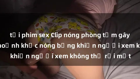 tải phim sex Clip nóng phòng tắm gây sốt: Cận cảnh khoảnh khắc nóng bỏng khiến người xem không thể rời mắt