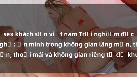 sex khách sạn việt nam Trải nghiệm độc đáo tại sex nhà nghỉ: ẩn mình trong không gian lãng mạn, thoải mái và không gian riêng tư để khuấy động tình ái.