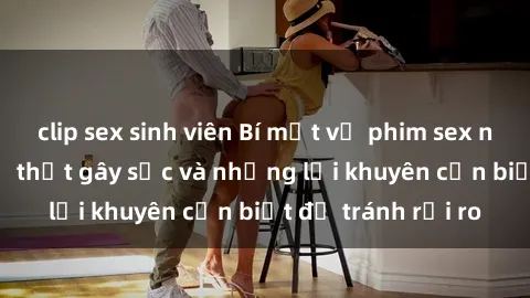 clip sex sinh viên Bí mật về phim sex nơi công cộng: Sự thật gây sốc và những lời khuyên cần biết để tránh rủi ro