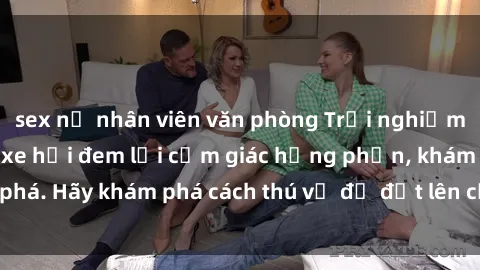 sex nữ nhân viên văn phòng Trải nghiệm mới lạ: Sex trong xe hơi đem lại cảm giác hưng phấn, khám phá. Hãy khám phá cách thú vị để đốt lên cảm xúc trong cuộc tình!