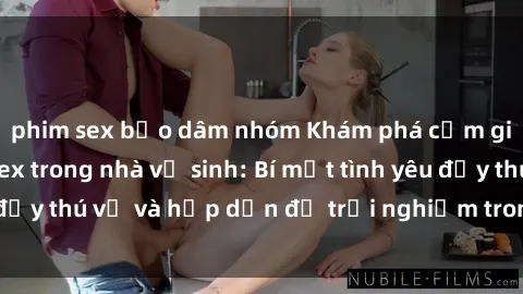 phim sex bạo dâm nhóm Khám phá cảm giác mới mẻ với sex trong nhà vệ sinh: Bí mật tình yêu đầy thú vị và hấp dẫn để trải nghiệm trong đêm hôm nay!