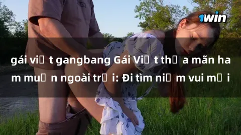 gái việt gangbang Gái Việt thỏa mãn ham muốn ngoài trời: Đi tìm niềm vui mới