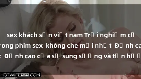 sex khách sạn việt nam Trải nghiệm cực kỳ nóng bỏng trong phim sex  không che mới nhất  Đỉnh cao của sự sung sướng và tận hưởng chân thật