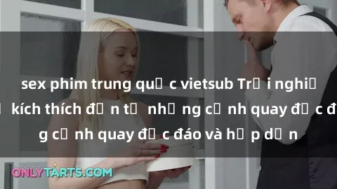 sex phim trung quốc vietsub Trải nghiệm phim sex : Sự kích thích đến từ những cảnh quay độc đáo và hấp dẫn