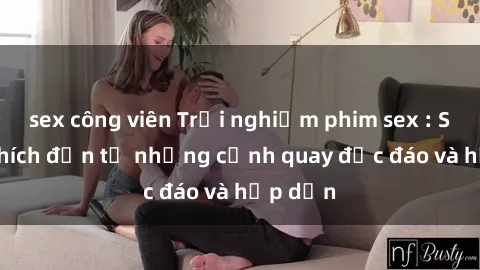 sex công viên Trải nghiệm phim sex : Sự kích thích đến từ những cảnh quay độc đáo và hấp dẫn