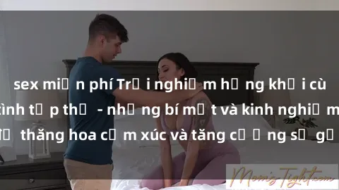 sex miễn phí Trải nghiệm hứng khởi cùng với việc làm tình tập thể - những bí mật và kinh nghiệm để thăng hoa cảm xúc và tăng cường sự gắn kết trong mối quan hệ