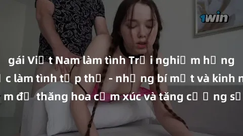 gái Việt Nam làm tình Trải nghiệm hứng khởi cùng với việc làm tình tập thể - những bí mật và kinh nghiệm để thăng hoa cảm xúc và tăng cường sự gắn kết trong mối quan hệ