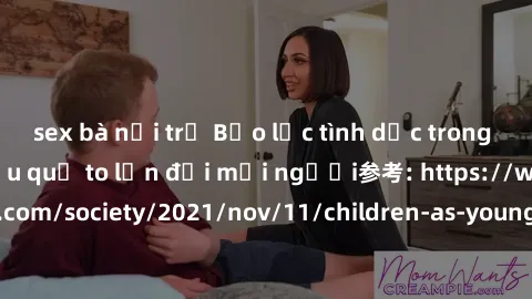 sex bà nội trợ Bạo lực tình dục trong nhóm: nguy cơ và hậu quả to lớn đối mọi người参考: https://www.theguardian.com/society/2021/nov/11/children-as-young-as-four-are-being-sexually-abused-by-groups-in-