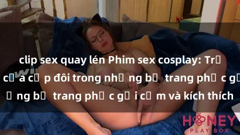 clip sex quay lén Phim sex cosplay: Trải nghiệm tuyệt vời của cặp đôi trong những bộ trang phục gợi cảm và kích thích