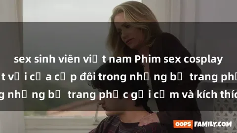 sex sinh viên việt nam Phim sex cosplay: Trải nghiệm tuyệt vời của cặp đôi trong những bộ trang phục gợi cảm và kích thích