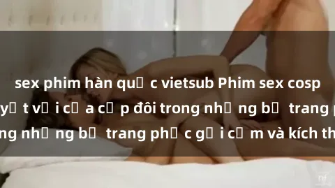 sex phim hàn quốc vietsub Phim sex cosplay: Trải nghiệm tuyệt vời của cặp đôi trong những bộ trang phục gợi cảm và kích thích