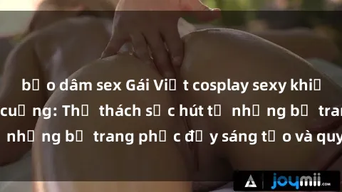 bạo dâm sex Gái Việt cosplay sexy khiến fan hâm mộ phát cuồng: Thử thách sức hút từ những bộ trang phục đầy sáng tạo và quyến rũ!