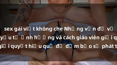 sex gái việt không che Những vấn đề về sex học sinh: Các yếu tố ảnh hưởng và cách giáo viên giải quyết hiệu quả để đảm bảo sự phát triển toàn diện.