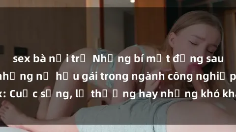 sex bà nội trợ Những bí mật đằng sau cuộc sống của những nữ hầu gái trong ngành công nghiệp sex: Cuộc sống, lẽ thường hay những khó khăn mà họ phải đối mặt.